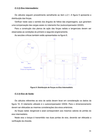39
C.2.2) Eixo Intermediário:
Os cálculos seguem procedimento semelhante ao item c.2.1. A figura 9 apresenta a
distribuição das forças.
Verificar neste caso o sentido dos ângulos de hélice das engrenagens, que garantem
uma compensação das cargas axiais no rolamento fixo (autocompensador 22220).
Para a construção dos planos de ação das forças radiais e tangenciais devem ser
observadas as condições do primeiro e segundo engrenamento.
As seccões críticas também estão apresentadas na figura 9.
R4 R3
W a1 W a2
W r1
W t1
III IV
W r2
W t2
161,80 rpm
16,94 rd/s
Forças de Engrenam ento
Esquem a das
Figura 9: Distribuição de Forças no Eixo Intermediário
C.2.3) Eixo de Saída:
Os cálculos referentes ao eixo de saída devem levar em consideração os dados da
figura 10. O rolamento utilizado é o autocompensador 23034. Para o dimensionamento
devem ser efetuadas as mesmas considerações dos eixos anteriores.
As forças radial, tangencial e axial correspondem aos mesmos valores do pinhão do
eixo intermediário.
Neste eixo o torque é transmitido nas duas pontas de eixo, devendo ser efetuada a
verificação da chaveta.
 