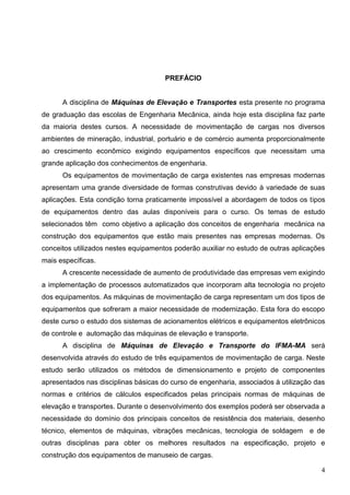 4
PREFÁCIO
A disciplina de Máquinas de Elevação e Transportes esta presente no programa
de graduação das escolas de Engenharia Mecânica, ainda hoje esta disciplina faz parte
da maioria destes cursos. A necessidade de movimentação de cargas nos diversos
ambientes de mineração, industrial, portuário e de comércio aumenta proporcionalmente
ao crescimento econômico exigindo equipamentos específicos que necessitam uma
grande aplicação dos conhecimentos de engenharia.
Os equipamentos de movimentação de carga existentes nas empresas modernas
apresentam uma grande diversidade de formas construtivas devido à variedade de suas
aplicações. Esta condição torna praticamente impossível a abordagem de todos os tipos
de equipamentos dentro das aulas disponíveis para o curso. Os temas de estudo
selecionados têm como objetivo a aplicação dos conceitos de engenharia mecânica na
construção dos equipamentos que estão mais presentes nas empresas modernas. Os
conceitos utilizados nestes equipamentos poderão auxiliar no estudo de outras aplicações
mais específicas.
A crescente necessidade de aumento de produtividade das empresas vem exigindo
a implementação de processos automatizados que incorporam alta tecnologia no projeto
dos equipamentos. As máquinas de movimentação de carga representam um dos tipos de
equipamentos que sofreram a maior necessidade de modernização. Esta fora do escopo
deste curso o estudo dos sistemas de acionamentos elétricos e equipamentos eletrônicos
de controle e automação das máquinas de elevação e transporte.
A disciplina de Máquinas de Elevação e Transporte do IFMA-MA será
desenvolvida através do estudo de três equipamentos de movimentação de carga. Neste
estudo serão utilizados os métodos de dimensionamento e projeto de componentes
apresentados nas disciplinas básicas do curso de engenharia, associados à utilização das
normas e critérios de cálculos especificados pelas principais normas de máquinas de
elevação e transportes. Durante o desenvolvimento dos exemplos poderá ser observada a
necessidade do domínio dos principais conceitos de resistência dos materiais, desenho
técnico, elementos de máquinas, vibrações mecânicas, tecnologia de soldagem e de
outras disciplinas para obter os melhores resultados na especificação, projeto e
construção dos equipamentos de manuseio de cargas.
 
