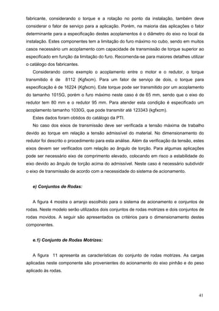41
fabricante, considerando o torque e a rotação no ponto da instalação, também deve
considerar o fator de serviço para a aplicação. Porém, na maioria das aplicações o fator
determinante para a especificação destes acoplamentos é o diâmetro do eixo no local da
instalação. Estes componentes tem a limitação do furo máximo no cubo, sendo em muitos
casos necessário um acoplamento com capacidade de transmissão de torque superior ao
especificado em função da limitação do furo. Recomenda-se para maiores detalhes utilizar
o catálogo dos fabricantes.
Considerando como exemplo o acoplamento entre o motor e o redutor, o torque
transmitido é de 8112 (Kgfxcm). Para um fator de serviço de dois, o torque para
especificação é de 16224 (Kgfxcm). Este torque pode ser transmitido por um acoplamento
do tamanho 1015G, porém o furo máximo neste caso é de 65 mm, sendo que o eixo do
redutor tem 80 mm e o redutor 95 mm. Para atender esta condição é especificado um
acoplamento tamanho 1030G, que pode transmitir até 123343 (kgfxcm).
Estes dados foram obtidos do catálogo da PTI.
No caso dos eixos de transmissão deve ser verificada a tensão máxima de trabalho
devido ao torque em relação a tensão admissível do material. No dimensionamento do
redutor foi descrito o procedimento para esta análise. Além da verificação da tensão, estes
eixos devem ser verificados com relação ao ângulo de torção. Para algumas aplicações
pode ser necessário eixo de comprimento elevado, colocando em risco a estabilidade do
eixo devido ao ângulo de torção acima do admissível. Neste caso é necessário subdividir
o eixo de transmissão de acordo com a necessidade do sistema de acionamento.
e) Conjuntos de Rodas:
A figura 4 mostra o arranjo escolhido para o sistema de acionamento e conjuntos de
rodas. Neste modelo serão utilizados dois conjuntos de rodas motrizes e dois conjuntos de
rodas movidos. A seguir são apresentados os critérios para o dimensionamento destes
componentes.
e.1) Conjunto de Rodas Motrizes:
A figura 11 apresenta as características do conjunto de rodas motrizes. As cargas
aplicadas neste componente são provenientes do acionamento do eixo pinhão e do peso
aplicado às rodas.
 