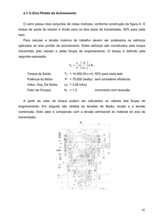 42
e.1.1) Eixo Pinhão do Acionamento:
O carro possui dois conjuntos de rodas motrizes, conforme construção da figura 4. O
torque de saída do redutor é divido para os dois eixos de transmissão, 50% para cada
lado.
Para calcular a tensão máxima de trabalho devem ser analisados os esforços
aplicados ao eixo pinhão de acionamento. Estes esforços são constituidos pelo torque
transmitido pelo redutor e pelas forças de engrenamento. O torque é definido pela
seguinte expressão:
c
3
3
K
ω
P
2
1
T 








Torque de Saída T3 = 14.950 (N x m) 50% para cada lado
Potência do Motor P = 75.000 (watts) sem considerar eficiência
Veloc. Ang. De Saída ω3 = 3,26 (rd/s)
Fator de Choque Kc = 1,3 movimento com reversão
A partir do valor do torque podem ser calculados os valores das forças de
engrenamento. Em seguida são obtidas as tensões de flexão, torção e a tensão
combinada. Este valor é comparado com a tensão admissível do material do eixo de
transmissão.
 