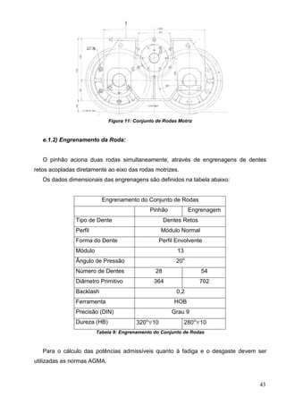 43
Figura 11: Conjunto de Rodas Motriz
e.1.2) Engrenamento da Roda:
O pinhão aciona duas rodas simultaneamente, através de engrenagens de dentes
retos acopladas diretamente ao eixo das rodas motrizes.
Os dados dimensionais das engrenagens são definidos na tabela abaixo:
Engrenamento do Conjunto de Rodas
Pinhão Engrenagem
Tipo de Dente Dentes Retos
Perfil Módulo Normal
Forma do Dente Perfil Envolvente
Módulo 13
Ângulo de Pressão 20o
Número de Dentes 28 54
Diâmetro Primitivo 364 702
Backlash 0,2
Ferramenta HOB
Precisão (DIN) Grau 9
Dureza (HB) 320o
10 280o
10
Tabela 9: Engrenamento do Conjunto de Rodas
Para o cálculo das potências admissíveis quanto à fadiga e o desgaste devem ser
utilizadas as normas AGMA.
 