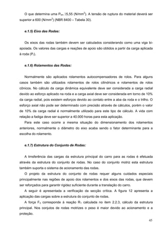45
O que determina uma Plim 5,55 (N/mm2
). A tensão de ruptura do material deverá ser
superior a 600 (N/mm2
) (NBR 8400 – Tabela 30).
e.1.5) Eixo das Rodas:
Os eixos das rodas também devem ser calculados considerando como uma viga bi-
apoiada. Os valores das cargas e reações de apoio são obtidos a partir da carga aplicada
à roda (Pr).
e.1.6) Rolamentos das Rodas:
Normalmente são aplicados rolamentos autocompensadores de rolos. Para alguns
casos também são utilizados rolamentos de rolos cilindricos e rolamentos de rolos
cônicos. No cálculo da carga dinâmica equivalente deve ser considerada a carga radial
devido ao esforço aplicado na roda e a carga axial deve ser considerada em torno de 10%
da carga radial, pois existem esforços devido ao contato entre a aba da roda e o trilho. O
esforço axial não pode ser determinado com precisão através de cálculos, porém o valor
de 10% da carga radial é normalmente utilizado para este tipo de cálculo. A vida com
relação a fadiga deve ser superior a 40.000 horas para esta aplicação.
Para este caso ocorre a mesma situação do dimensionamento dos rolamentos
anteriores, normalmente o diâmetro do eixo acaba sendo o fator determinante para a
escolha do rolamento.
e.1.7) Estrutura do Conjunto de Rodas:
A trnsferência das cargas da estrutura principal do carro para as rodas é efetuada
através da estrutura do conjunto de rodas. No caso do conjunto motriz esta estrutura
também suporta o sistema de acionamento das rodas.
O projeto da estrutura do conjunto de rodas requer alguns cuidados especiais
principalmente nas regiões de apoio dos rolamentos e dos eixos das rodas, que devem
ser reforçados para garantir rigidez suficiente durante a translação do carro.
A seguir é apresentada a verificação da secção crítica. A figura 12 apresenta a
aplicação das cargas sobre a estrutura do conjunto de rodas.
A força F3 corresponde à reação R1 calculada no item 2.2.3, cálculo da estrutura
principal. Nos conjutos de rodas motrizes o peso é maior devido ao acionamento e a
proteção.
 