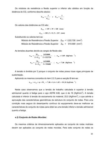 48
Os módulos de resistência a flexão superior e inferior são obtidos em função da
distância do CG, conforme descrito abaixo:
ICG
IB
SCG
SB
d
I
Ze
d
I
Z 
Os valores das distâncias ao CG são:
(mm)16035125d SCG

(mm)2155,125,202d ICG

Substituindo os valores tem-se:
Módulo de Resistência a Flexão Superior ZSB = 1.222.726 (mm3
)
Módulo de Resistência a Flexão Superior ZIB = 910.680 (mm3
)
As tensões atuantes devido as cargas de flexão são:
)(Kgf/mm85,5σ
12237262
14310000
Z2
M
σ
2
SB
SB
B
SB





)(Kgf/mm86,7σ
9106802
14310000
Z2
M
σ
2
IB
IB
B
IB





A tensão é dividida por 2 porque o conjunto de rodas possui duas vigas principais de
sustentação.
Aplicando os mesmos conceitos do item 2.2.3 para a secção B tem-se:
)(kgf/mm24,1845,16,186,7Mψσσ
2
xIBtIB

Neste caso observamos que a tensão de trabalho calculada é superior à tensão
admissível quanto à fadiga para o aço ASTM A36, que é de 16 (Kgf/mm2
). A tensão
calculada é inferior à tensão de escoamento do material, 25,5 (Kgf/mm2
), o que admite a
aprovação das características geométricas da estrutura do conjunto de rodas. Para uma
condição mais segura do desempenho contínuo do equipamento deve-se melhorar as
características do conjunto de rodas para obter-se uma tensão inferior a tensão admissível
quanto a fadiga.
e.2) Conjunto de Rodas Movidas:
Os mesmos critérios de dimensionamento aplicados ao conjunto de rodas motrizes
devem ser aplicados ao conjunto de rodas movidas. Para este conjunto de rodas os
 
