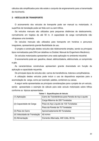 49
cálculos são simplificados pois não existe o conjunto de engrenamento para a transmissão
do movimento.
2 - VEÍCULOS DE TRANSPORTE
O acionamento dos veículos de transporte pode ser manual ou motorizado. A
superfície de translação pode ser feita com ou sem trilhos.
Os veículos manuais são utilizados para pequenas distâncias de deslocamento,
normalmente em trajetos de até 50 m. A capacidade de carga normalmente não
ultrapassa uma tonelada.
Os veículos manuais são utilizados para transporte em horários e percursos
irregulares, apresentando grande flexibilidade de uso.
O projeto e construção destes veículos são relativamente simples, sendo os principais
tipos normalizados pela DIN (ver detalhes no Dubbel, Manual do Engenheiro Mecânico).
Os veículos motorizados apresentam uma vasta aplicação no ambiente industrial.
O acionamento pode ser: gasolina, diesel, elétrico/bateria, elétrico/rede, ar comprimido
e gás.
As características construtivas apresentam grande diversidade em função da
aplicação e capacidade requerida.
Os principais tipos de veículos são: carros de transferência, tratores e empilhadeiras.
A utilização destes veículos pode incluir o uso de dispositivos especiais para a
acomodação da carga, como por exemplo: paletes, conteiners ou caixas.
A seguir serão apresentadas as principais considerações para o projeto de um veículo,
sendo apresentado o exemplo de cálculo para este veículo motorizado sobre trilhos
conforme os tópicos apresentados.
Tabela 1: Especificações do Veículo
(1) Aplicação: Carro de Transferência para Panela de Aço Líquido
(2) Capacidade de Carga
Carga Máxima de 200 Toneladas
Peso do Aço Líquido de 130 Toneladas
Peso da Panela de 70 Toneladas
(3) Peso do Carro Aproximadamente 60 Toneladas
(4) Velocidade de Translação 40 m/min
(5) Alimentação Corrente Alternada, 440 Volts, 60 Hz
 