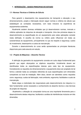 5
1. INTRODUÇÃO – BASES PRINCIPAIS DO ESTUDO
1.1- Normas Técnicas e Critérios de Cálculo
Para garantir o desempenho dos equipamentos de transporte e elevação o seu
dimensionamento, projeto e fabricação devem seguir normas e critérios de cálculo que
estabeleçam as condições necessárias, com base inclusive na experiência de
equipamentos existentes.
Atualmente existem diversas entidades que já desenvolveram normas, manuais e
critérios aplicados às máquinas de elevação e transporte. Uma das primeiras etapas no
desenvolvimento ou especificação de um equipamento para estas aplicações consiste
nesta definição. A escolha da norma ou critério pode influenciar em todas as
características do equipamento, principalmente no que diz respeito à segurança, custos
do investimento, desempenho e custos de manutenção.
Durante o desenvolvimento do curso serão apresentadas as principais literaturas
disponíveis para cada assunto em estudo.
1.2 - Projeto de Máquinas – Desenho Técnico
A definição da geometria do equipamento consiste em outra etapa fundamental para
garantir que sejam alcançados os objetivos requeridos. Inicialmente devem ser
identificadas todas as especificações básicas para cada tipo de equipamento.
Considerando os requisitos de dimensionamento o equipamento deve ser projetado de tal
forma a atender todas as condições referentes äs suas especificações com dimensões
compatíveis ao local de instalação. Além disso, devem ser atendidos outros requisitos
como: segurança, custos de fabricação, meio ambiente, ergonomia, facilidades e custo de
manutenção.
Nesta etapa a criatividade dos responsáveis pelo desenvolvimento da máquina é o
fator fundamental, sendo necessário o conhecimento do desenho técnico e das técnicas
de projeto de máquinas
Atualmente a utilização do computador tornou-se uma importante ferramenta para o
desenvolvimento destas máquinas, facilitando a análise de interferências inclusive em três
dimensões.
 