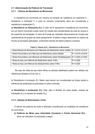 50
2.1- Determinação da Potência de Translação
2.1.1 - Cálculo da Resistência ao Movimento
A resistência ao movimento em marcha se compõe de resistência ao rolamento Fr ,
resistência à inclinação Fi e para os veículos motorizados deve ser considerada a
resistência à aceleração Fa.
a) Resistência ao Rolamento (Fr): O valor de R representa a resistência ao movimento
em um trecho horizontal e pode variar em função das características da roda do veículo e
da superfície de translação. O valor de R pode ser calculado teóricamente em função das
características de projeto de cada equipamento. A tabela a seguir apresenta os valores de
R para as principais aplicações, conhecidos através de dados práticos e ensaios.
Tabela 2: Valores de R – Resistência ao Movimento
- Roda Maciça de Borracha com Mancais de Rolamento sobre Asfalto R = 0,012 a 0,014
- Roda Pneumática com Mancais de Rolamento sobre Asfalto R = 0,014 a 0,016
- Roda Pneumática com Mancais de Rolamento sobre Paralelepípedo R = 0,020 a 0,025
- Roda de Aço com Mancal de Rolamento sobre Trilho R ≈ 0,006
- Roda de Aço com Mancal de Deslizamento sobre Trilho R ≈ 0,020
No caso de rodas de aço sobre trilhos os cálculos detalhados podem ser obtidos nas
referências (Dubbel e Ernst Vol. I).
b) Resistência à Inclinação (Fi): Neste caso devem ser consideradas as forças devido a
influência da aceleração da gravidade no plano inclinado.
c) Resistência à Aceleração (Fa): Este valor é dividido em duas partes: massas de
translação (Fat) e massas de rotação (Far).
2.1.2 - Seleção da Motorização e Freio
O cálculo da potência do motor é efetuado considerando as condições de resistência
ao movimento.
a) Potência do Motor para Velocidade Constante e Trecho Horizontal (Ph):
Deve ser calculado na expressão a seguir:
 