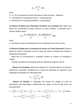 51
(W)
η
VF
P r
h


Onde:
Fr = Ft x R (Ft corresponde ao peso total sobre as rodas de apoio) – (Newtons)
V = Velocidade de Translação do Veículo – (metros/segundo)
η = Rendimento da Transmissão Mecânica – (admensional)
b) Potência do Motor para Velocidade Constante com Inclinação (Pi): Neste caso
devem ser consideradas as forças conforme um plano inclinado. A expressão para o
cálculo é obtida a seguir:
(W)
η
V)α(SenF
η
V)α(CosF
P tr
i




Onde:
α = Inclinação da pista, (normalmente deve ser considerado valor mínimo de 5%)
c) Potência do Motor para a Aceleração do Veículo em Trecho Horizontal: Durante a
partida do veículo é necessário vencer as forças de inércia do sistema para alcançar a
velocidade de translação.
Nesta fase do funcionamento é necessário acelerar as massas em translação e
rotação.
O cálculo da potência de aceleração pode ser efetuado da seguinte maneira:
- Massas em Translação: Neste caso aplicam-se os conceitos básicos da mecânica,
obtendo-se a expressão, considerando ta o tempo de aceleração em segundos e g a
aceleração da gravidade em metros/segundos2
:
(W)
ηtg
VF
P
a
2
t
at



- Massas em Rotação: A aceleração das massas em rotação do motor de
acionamento, das engrenagens, acoplamentos, etc. requer, no raio da roda motriz uma
força perimetral:
(Newtons)
r
a
ΘεΘ
r
1
ω
ω
εΘ..........
ω
ω
εΘ
ω
ω
εΘ
r
1
F 2redTrred
Tr
n
nn
Tr
2
22
Tr
1
11ar









2
Tr
n
n
2
Tr
2
2
2
Tr
1
1red
ω
ω
Θ............
ω
ω
Θ
ω
ω
ΘΘ 
























 