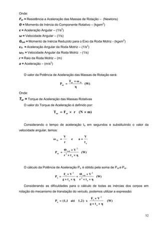 52
Onde:
Far = Resistência a Aceleração das Massas de Rotação – (Newtons)
Θ = Momento de Inércia do Componente Rotativo – (kgxm2
)
ε = Aceleração Angular – (1/s2
)
ω = Velocidade Angular – (1/s)
Θred = Momento de Inércia Reduzido para o Eixo da Roda Motriz - (kgxm2
)
εTr = Aceleração Angular da Roda Motriz – (1/s2
)
ωTr = Velocidade Angular da Roda Motriz - (1/s)
r = Raio da Roda Motriz – (m)
a = Aceleração – (m/s2
)
O valor da Potência de Aceleração das Massas de Rotação será:
(W)
η
ωT
P Trar
ar


Onde:
Tar = Torque de Aceleração das Massas Rotativas
O valor do Torque de Aceleração é definido por:
m)(NrFT arar

Considerando o tempo de aceleração ta em segundos e substituiindo o valor da
velocidade angular, temos:
a
Tr
t
V
ae
r
V
ω 
(W)
ηtr
VΘ
P
a
2
2
red
ar



O cálculo da Potência de Aceleração Pa é obtido pela soma de Pat e Par.
(W)
ηtr
VΘ
ηtg
VF
P
a
2
2
red
a
2
t
a






Considerando as dificuldades para o cálculo de todas as inércias dos corpos em
rotação do mecanismo de translação do veículo, podemos utilizar a expressão:
(W)
ηtg
VF
x)2,1até1,1(P
a
2
t
a



 