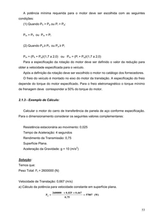53
A potência mínima requerida para o motor deve ser escolhida com as seguintes
condições:
(1) Quando Ph > Pa ou Pi > Pa:
Pm = Ph ou Pm = Pi
(2) Quando Pa ≥ Ph ou Pa ≥ Pi
Pm = (Ph + Pa)/(1,7 a 2,0) ou Pm = (Pi + Pa)/(1,7 a 2,0)
Para a especificação da rotação do motor deve ser definido o valor da redução para
obter a velocidade especificada para o veículo.
Após a definição da rotação deve ser escolhido o motor no catálogo dos fornecedores.
O freio do veículo é montado no eixo do motor da translação. A especificação do freio
depende do torque do motor especificado. Para o freio eletromagnético o torque mínimo
de frenagem deve corresponder a 50% do torque do motor.
2.1.3 - Exemplo de Cálculo:
Calcular o motor do carro de transferência de panela de aço conforme especificação.
Para o dimensionamento considerar os seguintes valores complementares:
Resistência estacionária ao movimento: 0,025
Tempo de Aceleração: 4 segundos
Rendimento da Transmissão: 0,75
Superfície Plana.
Aceleração da Gravidade: g = 10 (m/s2
)
Solução:
Temos que:
Peso Total: Ft = 2600000 (N)
Velocidade de Translação: 0,667 (m/s)
a) Cálculo da potência para velocidade constante em superfície plana.
(W)57807
75,0
667,0025,02600000
Ph



 