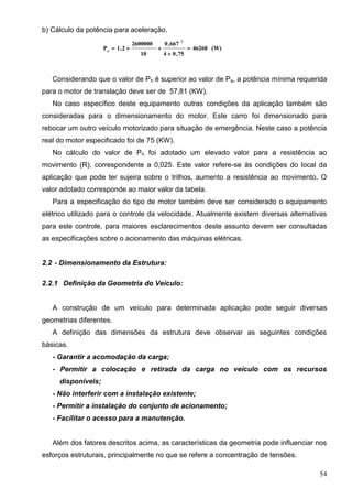 54
b) Cálculo da potência para aceleração.
(W)46268
75,04
667,0
10
2600000
2,1P
2
a



Considerando que o valor de Ph é superior ao valor de Pa, a potência mínima requerida
para o motor de translação deve ser de 57,81 (KW).
No caso específico deste equipamento outras condições da aplicação também são
consideradas para o dimensionamento do motor. Este carro foi dimensionado para
rebocar um outro veículo motorizado para situação de emergência. Neste caso a potência
real do motor especificado foi de 75 (KW).
No cálculo do valor de Ph foi adotado um elevado valor para a resistência ao
movimento (R), correspondente a 0,025. Este valor refere-se às condições do local da
aplicação que pode ter sujeira sobre o trilhos, aumento a resistência ao movimento. O
valor adotado corresponde ao maior valor da tabela.
Para a especificação do tipo de motor também deve ser considerado o equipamento
elétrico utilizado para o controle da velocidade. Atualmente existem diversas alternativas
para este controle, para maiores esclarecimentos deste assunto devem ser consultadas
as especificações sobre o acionamento das máquinas elétricas.
2.2 - Dimensionamento da Estrutura:
2.2.1 Definição da Geometria do Veículo:
A construção de um veículo para determinada aplicação pode seguir diversas
geometrias diferentes.
A definição das dimensões da estrutura deve observar as seguintes condições
básicas.
- Garantir a acomodação da carga;
- Permitir a colocação e retirada da carga no veículo com os recursos
disponíveis;
- Não interferir com a instalação existente;
- Permitir a instalação do conjunto de acionamento;
- Facilitar o acesso para a manutenção.
Além dos fatores descritos acima, as características da geometria pode influenciar nos
esforços estruturais, principalmente no que se refere a concentração de tensões.
 