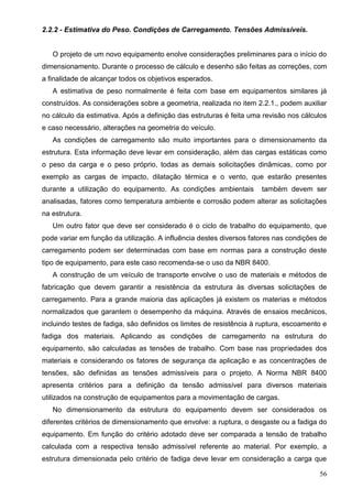 56
2.2.2 - Estimativa do Peso. Condições de Carregamento. Tensões Admissíveis.
O projeto de um novo equipamento enolve considerações preliminares para o início do
dimensionamento. Durante o processo de cálculo e desenho são feitas as correções, com
a finalidade de alcançar todos os objetivos esperados.
A estimativa de peso normalmente é feita com base em equipamentos similares já
construídos. As considerações sobre a geometria, realizada no item 2.2.1., podem auxiliar
no cálculo da estimativa. Após a definição das estruturas é feita uma revisão nos cálculos
e caso necessário, alterações na geometria do veículo.
As condições de carregamento são muito importantes para o dimensionamento da
estrutura. Esta informação deve levar em consideração, além das cargas estáticas como
o peso da carga e o peso próprio, todas as demais solicitações dinâmicas, como por
exemplo as cargas de impacto, dilatação térmica e o vento, que estarão presentes
durante a utilização do equipamento. As condições ambientais também devem ser
analisadas, fatores como temperatura ambiente e corrosão podem alterar as solicitações
na estrutura.
Um outro fator que deve ser considerado é o ciclo de trabalho do equipamento, que
pode variar em função da utilização. A influência destes diversos fatores nas condições de
carregamento podem ser determinadas com base em normas para a construção deste
tipo de equipamento, para este caso recomenda-se o uso da NBR 8400.
A construção de um veículo de transporte envolve o uso de materiais e métodos de
fabricação que devem garantir a resistência da estrutura às diversas solicitações de
carregamento. Para a grande maioria das aplicações já existem os materias e métodos
normalizados que garantem o desempenho da máquina. Através de ensaios mecânicos,
incluindo testes de fadiga, são definidos os limites de resistência à ruptura, escoamento e
fadiga dos materiais. Aplicando as condições de carregamento na estrutura do
equipamento, são calculadas as tensões de trabalho. Com base nas propriedades dos
materiais e considerando os fatores de segurança da aplicação e as concentrações de
tensões, são definidas as tensões admissíveis para o projeto. A Norma NBR 8400
apresenta critérios para a definição da tensão admissível para diversos materiais
utilizados na construção de equipamentos para a movimentação de cargas.
No dimensionamento da estrutura do equipamento devem ser considerados os
diferentes critérios de dimensionamento que envolve: a ruptura, o desgaste ou a fadiga do
equipamento. Em função do critério adotado deve ser comparada a tensão de trabalho
calculada com a respectiva tensão admissível referente ao material. Por exemplo, a
estrutura dimensionada pelo critério de fadiga deve levar em consideração a carga que
 