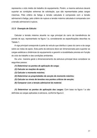 57
representa o ciclo médio de trabalho do equipamento. Porém, a mesma estrutura deverá
suportar as condições extremas de solicitação, que são representadas pelas cargas
máximas. Pelo critério da fadiga a tensão calculada é comparada com a tensão
admissível à fadiga, pelo critério de ruptura a tensão máxima calculada é comparada com
a tensão admissível à ruptura.
2.2.3 Exemplo de Cálculo:
Calcular a tensão máxima atuante na viga principal do carro de transferência de
panela de aço, representado na figura 1.a, considerando as especificações descritas na
Tabela 1.
A viga principal coresponde à parte do veículo que distribui o peso do carro e da carga
sobre as rodas de apoio. Esta parte da estrutura deve ser dimensionada para suportar as
cargas estáticas e dinâmicas do equipamento e garantir a durabilidade prevista em função
do ciclo de trabalho e das condições ambientes.
De uma maneira geral o dimensionamento da estrutura principal deve considerar os
seguintes passos:
(1) Determinar os pontos de aplicação da carga;
(2) Calcular as reações de apoio;
(3) Calcular o momento máximo;
(4) Determinar as propriedades da secção de momento máximo;
(5) Calcular os níveis de tensões nos pontos críticos da secção;
(6) Comparar com a tensão admissível do material.
(1) Determinar os pontos de aplicação das cargas: Com base na figura 1.a são
definidas as cargas aplicadas à estrutura, conforme figura 2.
 