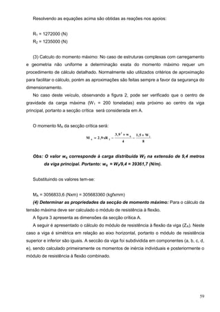 59
Resolvendo as equações acima são obtidas as reações nos apoios:
R1 = 1272000 (N)
R2 = 1235000 (N)
(3) Calculo do momento máximo: No caso de estruturas complexas com carregamento
e geometria não uniforme a determinação exata do momento máximo requer um
procedimento de cálculo detalhado. Normalmente são utilizados critérios de aproximação
para facilitar o cálculo, porém as aproximações são feitas sempre a favor da segurança do
dimensionamento.
No caso deste veículo, observando a figura 2, pode ser verificado que o centro de
gravidade da carga máxima (W1 = 200 toneladas) esta próximo ao centro da viga
principal, portanto a secção crítica será considerada em A.
O momento MA da secção crítica será:
8
W5,1
4
w9,3
xR9,2M 1q
2
2A




Obs: O valor wq corresponde à carga distribuída W2 na extensão de 9,4 metros
da viga principal. Portanto: wq = W2/9,4 = 39361,7 (N/m).
Substituindo os valores tem-se:
MA = 3056833,6 (Nxm) = 305683360 (kgfxmm)
(4) Determinar as propriedades da secção de momento máximo: Para o cálculo da
tensão máxima deve ser calculado o módulo de resistência à flexão.
A figura 3 apresenta as dimensões da secção crítica A.
A seguir é apresentado o cálculo do módulo de resistência à flexão da viga (ZA). Neste
caso a viga é simétrica em relação ao eixo horizontal, portanto o módulo de resistência
superior e inferior são iguais. A seccão da viga foi subdividida em componentes (a, b, c, d,
e), sendo calculado primeiramente os momentos de inércia individuais e posteriormente o
módulo de resistência à flexão combinado.
 
