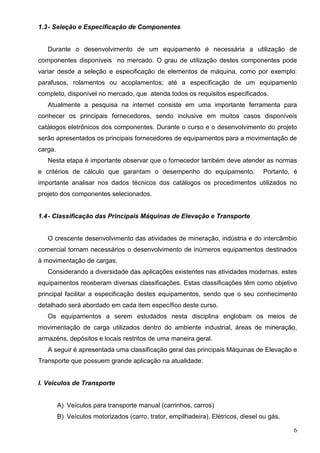 6
1.3- Seleção e Especificação de Componentes
Durante o desenvolvimento de um equipamento é necessária a utilização de
componentes disponíveis no mercado. O grau de utilização destes componentes pode
variar desde a seleção e especificação de elementos de máquina, como por exemplo:
parafusos, rolamentos ou acoplamentos; até a especificação de um equipamento
completo, disponível no mercado, que atenda todos os requisitos especificados.
Atualmente a pesquisa na internet consiste em uma importante ferramenta para
conhecer os principais fornecedores, sendo inclusive em muitos casos disponíveis
catálogos eletrônicos dos componentes. Durante o curso e o desenvolvimento do projeto
serão apresentados os principais fornecedores de equipamentos para a movimentação de
carga.
Nesta etapa é importante observar que o fornecedor também deve atender as normas
e critérios de cálculo que garantam o desempenho do equipamento. Portanto, é
importante analisar nos dados técnicos dos catálogos os procedimentos utilizados no
projeto dos componentes selecionados.
1.4- Classificação das Principais Máquinas de Elevação e Transporte
O crescente desenvolvimento das atividades de mineração, indústria e do intercâmbio
comercial tornam necessários o desenvolvimento de inúmeros equipamentos destinados
à movimentação de cargas.
Considerando a diversidade das aplicações existentes nas atividades modernas, estes
equipamentos receberam diversas classificações. Estas classificações têm como objetivo
principal facilitar a especificação destes equipamentos, sendo que o seu conhecimento
detalhado será abordado em cada item específico deste curso.
Os equipamentos a serem estudados nesta disciplina englobam os meios de
movimentação de carga utilizados dentro do ambiente industrial, áreas de mineração,
armazéns, depósitos e locais restritos de uma maneira geral.
A seguir é apresentada uma classificação geral das principais Máquinas de Elevação e
Transporte que possuem grande aplicação na atualidade:
I. Veículos de Transporte
A) Veículos para transporte manual (carrinhos, carros)
B) Veículos motorizados (carro, trator, empilhadeira). Elétricos, diesel ou gás.
 