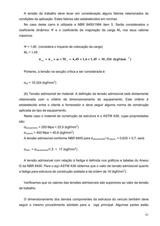 61
A tensão de trabalho deve levar em consideração alguns fatores relacionados às
condições da aplicação. Estes fatores são estabelecidos em normas.
No caso deste carro é utilizada a NBR 8400/1984 item 5. Serão considerados o
coeficiente dinâmico Ψ e o coeficiente de majoração da carga Mx nos seus valores
máximos:
Ψ = 1,60 (considera o impacto de colocação da carga)
Mx = 1,45
)(kgf/mm324,1045,16,145,4Mψσσ
2
xAtA

Portanto, a tensão na secção crítica a ser considerada é:
σtA = 10,324 (kgf/mm2
)
(6) Tensão admissível do material: A definição da tensão admissível está diretamente
relacionada com o critério de dimensionamento do equipamento. Este critério é
estabelecido entre o cliente e fornecedor e deve seguir alguma norma de construção
aplicada ao tipo de equipamento.
Neste caso o material de construção da estrutura é o ASTM A36, cujas propriedades
são:
σescoamento = 250 Mpa = 25,5 (kgf/mm2
)
σruptura = 400 Mpa = 40,8 (kgf/mm2
)
A tensão admissível conforme NBR 8400 para σescoamento/ σruptura = 0,625 < 0,7, será:
σadm. = σescoamento/1,5 = 17 (kgf/mm2
)
A tensão admissível com relação à fadiga é definida nos gráficos e tabelas do Anexo
G da NBR 8400. Para o aço ASTM A36 obtemos que o valor de tensão admissível quanto
a fadiga para estrutura de construção soldada é da ordem de 16 (kgf/mm2
).
Verificamos que os valores das tensões admissíveis são superiores ao valor da tensão
de trabalho.
O dimensionamento dos demais componentes da estrutura do veículo também deve
seguir o mesmo procedimento adotado para a viga principal. Algumas partes estão
 