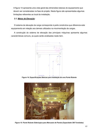 63
A figura 14 apresenta uma vista geral das dimensões básicas do equipamento que
devem ser consideradas na fase do projeto. Nesta figura são apresentadas algumas
limitações referentes ao local da instalação.
3.1. Meios de Elevação:
O sistema de elevação da carga corresponde à parte construtiva que diferencia este
equipamento em relação aos demais utilizados na movimentação de cargas.
A construção do sistema de elevação das principais máquinas apresenta algumas
características comuns, as quais serão analisadas neste item.
a
b
G
Nível do Piso
L
T
Figura 14: Especificações Básicas para Instalação de uma Ponte Rolante
Figura 15: Ponte Rolante Siderúrgica para Manuseio de Panela (Capacidade 300 Toneladas)
 