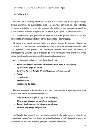 64
Elementos de Máquina para Transmissão por Cabos de Aço:
a) Cabo de Aço:
Os cabos de aço estão presentes na maioria dos equipamentos de elevação de carga.
Outros elementos de sustentação, como por exemplo: correntes de elos redondos,
correntes articuladas e cordas de cânhamo são utilizados em aplicações específicas,
porém na construção dos equipamentos o cabo de aço é o principal elemento utilizado.
As características que garantem ao cabo de aço esta grande utilização são: boa
flexibilidade, grande capacidade de carga, durabilidade e padronização.
O elemento de construção dos cabos é o arame de aço. Os arames utilizados na
construção do cabo possuem resistência à ruptura por tração que pode variar de 160 a
220 (Kgf/mm2
). Para garantir uma solicitação uniforme para todos os arames, o
entrelaçamento utilizado para a formação do cabo deve seguir uma orientação correta
para evitar desgaste prematuro e sobrecarga em alguns arames.
As principais características construtivas do cabo são:
- Número de pernas e número de arames (Seale, Filler e Warrington);
- Tipo de Alma (Aço ou Fibra);
- Sentido e Tipo de Torção (Direita/Esquerda e Regular/Lang);
- Passo;
- Lubrificação;
- Pré formação;
- Resistência do Cabo.
Durante a especificação do cabo de aço para uma aplicação em um equipamento de
elevação os fatores a serem analisados são:
- Escolha da construção e função da aplicação;
- Diâmetros indicados para polias e tambores;
- Ângulo de desvio máximo de um cabo de aço;
- Fator de segurança da aplicação.
A utilização dos cabos de aço nos equipamentos de elevação requer a utilização de
dispositivos e acessórios que devem ser especificados no projeto dos equipamentos, os
principais são: sapatas, manilhas, grampos, soquetes e terminais.
 