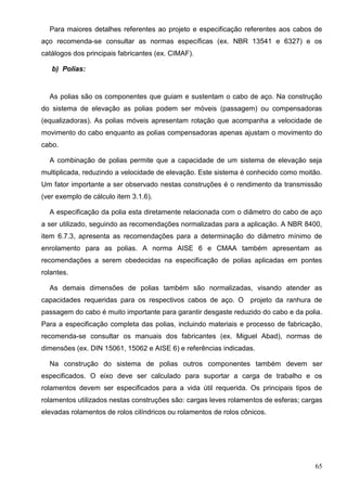 65
Para maiores detalhes referentes ao projeto e especificação referentes aos cabos de
aço recomenda-se consultar as normas específicas (ex. NBR 13541 e 6327) e os
catálogos dos principais fabricantes (ex. CIMAF).
b) Polias:
As polias são os componentes que guiam e sustentam o cabo de aço. Na construção
do sistema de elevação as polias podem ser móveis (passagem) ou compensadoras
(equalizadoras). As polias móveis apresentam rotação que acompanha a velocidade de
movimento do cabo enquanto as polias compensadoras apenas ajustam o movimento do
cabo.
A combinação de polias permite que a capacidade de um sistema de elevação seja
multiplicada, reduzindo a velocidade de elevação. Este sistema é conhecido como moitão.
Um fator importante a ser observado nestas construções é o rendimento da transmissão
(ver exemplo de cálculo item 3.1.6).
A especificação da polia esta diretamente relacionada com o diâmetro do cabo de aço
a ser utilizado, seguindo as recomendações normalizadas para a aplicação. A NBR 8400,
item 6.7.3, apresenta as recomendações para a determinação do diâmetro mínimo de
enrolamento para as polias. A norma AISE 6 e CMAA também apresentam as
recomendações a serem obedecidas na especificação de polias aplicadas em pontes
rolantes.
As demais dimensões de polias também são normalizadas, visando atender as
capacidades requeridas para os respectivos cabos de aço. O projeto da ranhura de
passagem do cabo é muito importante para garantir desgaste reduzido do cabo e da polia.
Para a especificação completa das polias, incluindo materiais e processo de fabricação,
recomenda-se consultar os manuais dos fabricantes (ex. Miguel Abad), normas de
dimensões (ex. DIN 15061, 15062 e AISE 6) e referências indicadas.
Na construção do sistema de polias outros componentes também devem ser
especificados. O eixo deve ser calculado para suportar a carga de trabalho e os
rolamentos devem ser especificados para a vida útil requerida. Os principais tipos de
rolamentos utilizados nestas construções são: cargas leves rolamentos de esferas; cargas
elevadas rolamentos de rolos cilíndricos ou rolamentos de rolos cônicos.
 
