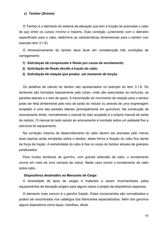 66
c) Tambor (Dromo):
O Tambor é o elemento do sistema de elevação que tem a função de acomodar o cabo
de aço entre os cursos mínimo e máximo. Esta condição, juntamente com o diâmetro
especificado para o cabo, determina as características dimensionais para o tambor (ver
exemplo item 3.1.6).
O dimensionamento do tambor deve levar em consideração três condições de
carregamento:
1) Solicitação de compressão e flexão por causa do enrolamento;
2) Solicitação de flexão devido à tração do cabo;
3) Solicitação de rotação que produz um momento de torção.
Os detalhes de cálculo do tambor são apresentados no exemplo do item 3.1.6. Os
tambores são formados basicamente pelo corpo, onde são executadas as ranhuras, as
paredes laterais e o eixo de apoio. A transmissão do movimento de rotação para o tambor
pode ser feita diretamente pelo eixo de saída do redutor ou através de uma engrenagem
acoplado a uma das paredes laterais (principalmente em guinchos). Na construção de
acionamento direto, normalmente o mancal do lado acoplado é o próprio mancal de saída
do redutor. O mancal do lado oposto ao acionamento é montado sobre um pedestal fixo a
estrutura do equipamento.
Na condição máxima de desenrolamento do cabo devem ser previstas pelo menos
duas espiras ainda enroladas sobre o tambor, desta forma a fixação do cabo fica isenta
da força de tração. A extremidade do cabo é fixa no corpo do tambor através de grampos
parafusados.
Para muitos tambores de guincho, com grande extensão de cabo, o enrolamento
ocorre em mais de uma camada de cabos. Neste caso ocorre o enrolamento de cabo
sobre cabo.
Dispositivos destinados ao Manuseio de Carga:
A diversidade de tipos de cargas e materiais a serem movimentados pelos
equipamentos de elevação exigem para alguns casos o projeto de dispositivos especiais.
O elemento mais comum é o gancho forjado. Estes componentes são normalizados e
podem ser encontrados nos catálogos dos fabricantes especializados. Além dos ganchos
alguns dispositivos como laços, manilhas, olhais
 