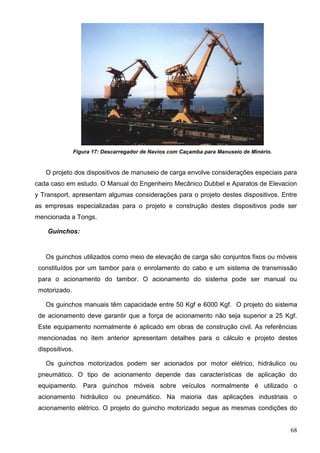 68
Figura 17: Descarregador de Navios com Caçamba para Manuseio de Minério.
O projeto dos dispositivos de manuseio de carga envolve considerações especiais para
cada caso em estudo. O Manual do Engenheiro Mecânico Dubbel e Aparatos de Elevacion
y Transport, apresentam algumas considerações para o projeto destes dispositivos. Entre
as empresas especializadas para o projeto e construção destes dispositivos pode ser
mencionada a Tongs.
Guinchos:
Os guinchos utilizados como meio de elevação de carga são conjuntos fixos ou móveis
constituídos por um tambor para o enrolamento do cabo e um sistema de transmissão
para o acionamento do tambor. O acionamento do sistema pode ser manual ou
motorizado.
Os guinchos manuais têm capacidade entre 50 Kgf e 6000 Kgf. O projeto do sistema
de acionamento deve garantir que a força de acionamento não seja superior a 25 Kgf.
Este equipamento normalmente é aplicado em obras de construção civil. As referências
mencionadas no item anterior apresentam detalhes para o cálculo e projeto destes
dispositivos.
Os guinchos motorizados podem ser acionados por motor elétrico, hidráulico ou
pneumático. O tipo de acionamento depende das características de aplicação do
equipamento. Para guinchos móveis sobre veículos normalmente é utilizado o
acionamento hidráulico ou pneumático. Na maioria das aplicações industriais o
acionamento elétrico. O projeto do guincho motorizado segue as mesmas condições do
 