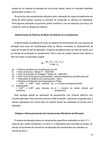 69
projeto de um sistema de elevação de uma ponte rolante, sendo um exemplo detalhado
apresentado no item 3.1.6.
Os guinchos são equipamentos utilizados para a elevação de carga principalmente em
locais de difícil acesso, durante os períodos de construção ou reforma de instalações.
Para algumas aplicações os guinchos podem substituir o uso de máquinas com lança, em
função do custo do aluguel da máquina.
Determinação da Potência do Motor do Sistema de Levantamento:
A determinação da potência do motor do sistema de levantamento de uma máquina de
elevação deve levar em consideração todos os fatores envolvidos no deslocamento da
carga em função do tipo de aplicação. O cálculo da potência deve ser feito de acordo com
as normas de construção do equipamento. Para o caso de pontes rolantes este cálculo é
feito com base na expressão a seguir:
 
c
LLvs
E000.33
VWKK
hp



hp = Potência do Motor do Levantamento em HP
Ks = Fator de Serviço, Tabela 17 - AISE 6/91
KV = Fator de Correção de Voltagem, Tabela 16 – AISE 6/91
WL = Peso Total da Carga de Levantamento, incluindo Dispositivos de Manuseio (lb)
VL = Velocidade do Sistema de Levantamento – (fpm)
Ec
= Eficiência Combinada das Engrenagens e Polias
= 0,93n
x 0,98m
para mancais de
deslizamento
n = número de engrenamentos
= 0,97n
x 0,99m
para mancais de
rolamento
m = número de polias móveis por
enrolamento
Esta equação atende as aplicações de equipamento com motores elétricos com
corrente alternada. Para corrente contínua a AISE 6 também apresenta a equação para o
cálculo. Aplicações com outros tipos de motores devem ser analisadas de acordo com a
aplicação.
Seleção e Dimensionamento dos Componentes Mecânicos da Elevação:
O sistema de elevação possui os componentes específicos analisados no item 3.1.1
(cabo de aço, polias e tambores) e no item 3.1.2 (dispositivo para manuseio de carga). Os
demais componentes do mecanismo de elevação são semelhantes aos utilizados no
veículo do item 2.
 