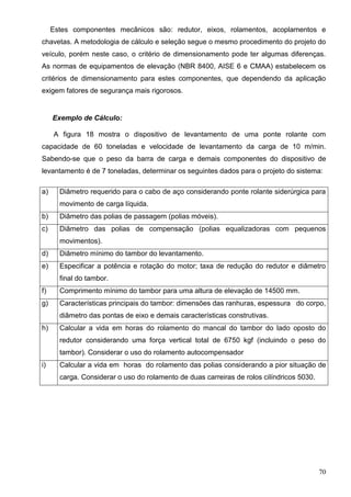 70
Estes componentes mecânicos são: redutor, eixos, rolamentos, acoplamentos e
chavetas. A metodologia de cálculo e seleção segue o mesmo procedimento do projeto do
veículo, porém neste caso, o critério de dimensionamento pode ter algumas diferenças.
As normas de equipamentos de elevação (NBR 8400, AISE 6 e CMAA) estabelecem os
critérios de dimensionamento para estes componentes, que dependendo da aplicação
exigem fatores de segurança mais rigorosos.
Exemplo de Cálculo:
A figura 18 mostra o dispositivo de levantamento de uma ponte rolante com
capacidade de 60 toneladas e velocidade de levantamento da carga de 10 m/min.
Sabendo-se que o peso da barra de carga e demais componentes do dispositivo de
levantamento é de 7 toneladas, determinar os seguintes dados para o projeto do sistema:
a) Diâmetro requerido para o cabo de aço considerando ponte rolante siderúrgica para
movimento de carga líquida.
b) Diâmetro das polias de passagem (polias móveis).
c) Diâmetro das polias de compensação (polias equalizadoras com pequenos
movimentos).
d) Diâmetro mínimo do tambor do levantamento.
e) Especificar a potência e rotação do motor; taxa de redução do redutor e diâmetro
final do tambor.
f) Comprimento mínimo do tambor para uma altura de elevação de 14500 mm.
g) Características principais do tambor: dimensões das ranhuras, espessura do corpo,
diâmetro das pontas de eixo e demais características construtivas.
h) Calcular a vida em horas do rolamento do mancal do tambor do lado oposto do
redutor considerando uma força vertical total de 6750 kgf (incluindo o peso do
tambor). Considerar o uso do rolamento autocompensador
i) Calcular a vida em horas do rolamento das polias considerando a pior situação de
carga. Considerar o uso do rolamento de duas carreiras de rolos cilíndricos 5030.
 