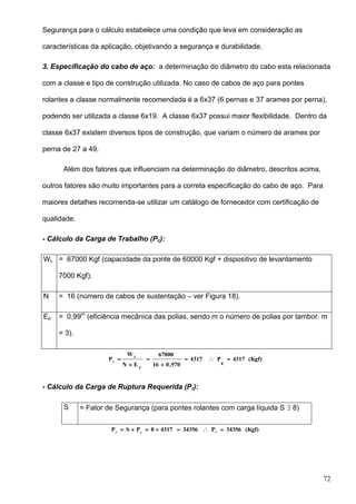 72
Segurança para o cálculo estabelece uma condição que leva em consideração as
características da aplicação, objetivando a segurança e durabilidade.
3. Especificação do cabo de aço: a determinação do diâmetro do cabo esta relacionada
com a classe e tipo de construção utilizada. No caso de cabos de aço para pontes
rolantes a classe normalmente recomendada é a 6x37 (6 pernas e 37 arames por perna),
podendo ser utilizada a classe 6x19. A classe 6x37 possui maior flexibilidade. Dentro da
classe 6x37 existem diversos tipos de construção, que variam o número de arames por
perna de 27 a 49.
Além dos fatores que influenciam na determinação do diâmetro, descritos acima,
outros fatores são muito importantes para a correta especificação do cabo de aço. Para
maiores detalhes recomenda-se utilizar um catálogo de fornecedor com certificação de
qualidade.
- Cálculo da Carga de Trabalho (Pc):
WL = 67000 Kgf (capacidade da ponte de 60000 Kgf + dispositivo de levantamento
7000 Kgf).
N = 16 (número de cabos de sustentação – ver Figura 18).
Ep = 0,99m
(eficiência mecânica das polias, sendo m o número de polias por tambor. m
= 3).
(Kgf)4317
c
P4317
970,016
67000
EN
W
P
p
L
c





- Cálculo da Carga de Ruptura Requerida (Pr):
S = Fator de Segurança (para pontes rolantes com carga líquida S  8)
(Kgf)34356P3435643178PSP rcr

 