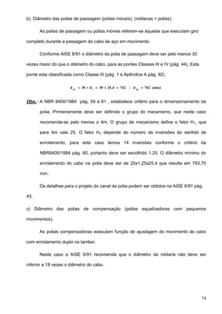 74
b) Diâmetro das polias de passagem (polias móveis). (roldanas = polias)
As polias de passagem ou polias móveis referem-se àquelas que executam giro
completo durante a passagem do cabo de aço em movimento.
Conforme AISE 6/91 o diâmetro da polia de passagem deve ser pelo menos 30
vezes maior do que o diâmetro do cabo, para as pontes Classes III e IV (pág. 44). Esta
ponte esta classificada como Classe III (pág. 1 e Apêndice A pág. 92).
(mm)762d76225,430d30d ppcpp

Obs.: A NBR 8400/1984 pág. 59 a 61 , estabelece critério para o dimensionamento da
polia. Primeiramente deve ser definido o grupo do mecanismo, que neste caso
recomenda-se pelo menos o 4m. O grupo de mecanismo define o fator H1, que
para 4m vale 25. O fator H2 depende do número de inversões do sentido de
enrolamento, para este caso temos 14 inversões conforme o critério da
NBR8400/1984 pág. 60, portanto deve ser escolhido 1,25. O diâmetro mínimo do
enrolamento do cabo na polia deve ser de 25x1,25x25,4 que resulta em 793,75
mm.
Os detalhes para o projeto do canal da polia podem ser obtidos na AISE 6/91 pág.
43.
c) Diâmetro das polias de compensação (polias equalizadoras com pequenos
movimentos).
As polias compensadoras executam função de ajustagem do movimento do cabo
com enrolamento duplo no tambor.
Neste caso a AISE 6/91 recomenda que o diâmetro da roldana não deve ser
inferior a 18 vezes o diâmetro do cabo.
 