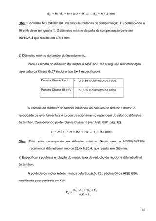 75
(mm)2,457d2,4574,2518d18d pccpc

Obs.: Conforme NBR8400/1984, no caso de roldanas de compensação, H1 corresponde a
16 e H2 deve ser igual a 1. O diâmetro mínimo da polia de compensação deve ser
16x1x25,4 que resulta em 406,4 mm.
d) Diâmetro mínimo do tambor do levantamento.
Para a escolha do diâmetro do tambor a AISE 6/91 faz a seguinte recomendação
para cabo da Classe 6x37 (inclui o tipo 6x41 especificado).
Pontes Classe I e II - dt  24 x diâmetro do cabo
Pontes Classe III e IV dt  30 x diâmetro do cabo
A escolha do diâmetro do tambor influencia os cálculos do redutor e motor. A
velocidade de levantamento e o torque de acionamento dependem do valor do diâmetro
do tambor. Considerando ponte rolante Classe III (ver AISE 6/91 pág. 92).
(mm)762d7624,2530d30d tct

Obs.: Este valor corresponde ao diâmetro mínimo. Neste caso a NBR8400/1984
recomenda diâmetro mínimo de 22,4x1x25,4, que resulta em 569 mm.
e) Especificar a potência e rotação do motor; taxa de redução do redutor e diâmetro final
do tambor.
A potência do motor é determinada pela Equação 73 , página 68 da AISE 6/91,
modificada para potência em KW.
c
LLvs
m
E12,6
VWKK
P



 