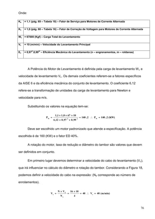 76
Onde:
Ks = 1,1 (pág. 69 – Tabela 18) – Fator de Serviço para Motores de Corrente Alternada
Kv = 1,0 (pág. 68 – Tabela 16) – Fator de Correção de Voltagem para Motores de Corrente Alternada
WL = 67000 (Kgf) – Carga Total do Levantamento
VL = 10 (m/min) – Velocidade do Levantamento Principal
Ec = 0,97
n
.0,99
m
– Eficiência Mecânica do Levantamento (n – engrenamentos, m – roldanas)
A Potência do Motor de Levantamento é definida pela carga de levantamento WL e
velocidade de levantamento VL. Os demais coeficientes referem-se a fatores específicos
da AISE 6 e da eficiência mecânica do conjunto de levantamento. O coeficiente 6,12
refere-se a transformação de unidades da carga de levantamento para Newton e
velocidade para m/s.
Substituindo os valores na equação tem-se:
(KW)2,140P2,140
99,097,012,6
10670,11,1
P m34m




Deve ser escolhido um motor padronizado que atende a especificação. A potência
escolhida é de 160 (KW) e o fator ED 40%.
A rotação do motor, taxa de redução e diâmetro do tambor são valores que devem
ser definidos em conjunto.
Em primeiro lugar devemos determinar a velocidade do cabo do levantamento (Vc),
que irá influenciar no cálculo do diâmetro e rotação do tambor. Considerando a Figura 18,
podemos definir a velocidade do cabo na expressão: (Ne corresponde ao número de
enrolamentos).
(m/min)40V40
4
1016
N
VN
V c
e
L
c





 