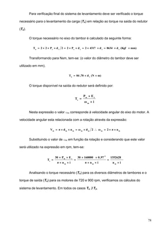 78
Para verificação final do sistema de levantamento deve ser verificado o torque
necessário para o levantamento da carga (Tn) em relação ao torque na saida do redutor
(Ts).
O torque necessário no eixo do tambor é calculado da seguinte forma:
mm)(Kgfd8634d43172dP22dP22T tttctcn

Transformando para Nxm, tem-se: (o valor do diâmetro do tambor deve ser
utilizado em mm).
m)(Nd70,84T tn

O torque disponível na saída do redutor será definido por:
iω
EP
T
m
rm
s



Nesta expressão o valor m corresponde à velocidade angular do eixo do motor. A
velocidade angular esta relacionada com a rotação através da expressão:
mmmmmmm
nπ2ω2dωndπV 
Substituindo o valor de m em função da rotação e considerando que este valor
será utilizado na expressão em rpm, tem-se:
in
1352628
inπ
97,016000030
inπ
EP30
T
mm
4
m
rm
s








Analisando o torque necessário (Tn) para os diversos diâmetros de tambores e o
torque de saída (Ts) para os motores de 720 e 900 rpm, verificamos os cálculos do
sistema de levantamento. Em todos os casos Ts  Tn.
 