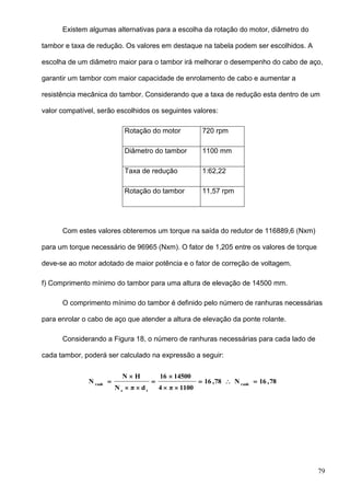 79
Existem algumas alternativas para a escolha da rotação do motor, diâmetro do
tambor e taxa de redução. Os valores em destaque na tabela podem ser escolhidos. A
escolha de um diâmetro maior para o tambor irá melhorar o desempenho do cabo de aço,
garantir um tambor com maior capacidade de enrolamento de cabo e aumentar a
resistência mecânica do tambor. Considerando que a taxa de redução esta dentro de um
valor compatível, serão escolhidos os seguintes valores:
Rotação do motor 720 rpm
Diâmetro do tambor 1100 mm
Taxa de redução 1:62,22
Rotação do tambor 11,57 rpm
Com estes valores obteremos um torque na saída do redutor de 116889,6 (Nxm)
para um torque necessário de 96965 (Nxm). O fator de 1,205 entre os valores de torque
deve-se ao motor adotado de maior potência e o fator de correção de voltagem.
f) Comprimento mínimo do tambor para uma altura de elevação de 14500 mm.
O comprimento mínimo do tambor é definido pelo número de ranhuras necessárias
para enrolar o cabo de aço que atender a altura de elevação da ponte rolante.
Considerando a Figura 18, o número de ranhuras necessárias para cada lado de
cada tambor, poderá ser calculado na expressão a seguir:
78,16N78,16
1100π4
1450016
dπN
HN
N ranh
te
ranh







 