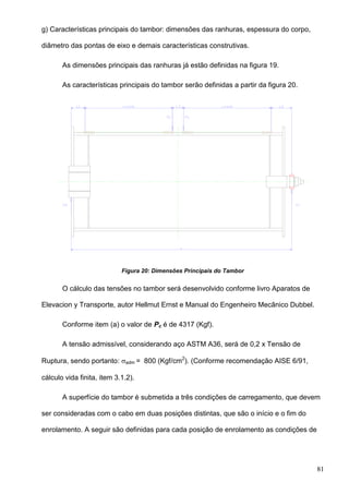 81
g) Características principais do tambor: dimensões das ranhuras, espessura do corpo,
diâmetro das pontas de eixo e demais características construtivas.
As dimensões principais das ranhuras já estão definidas na figura 19.
As características principais do tambor serão definidas a partir da figura 20.
Figura 20: Dimensões Principais do Tambor
O cálculo das tensões no tambor será desenvolvido conforme livro Aparatos de
Elevacion y Transporte, autor Hellmut Ernst e Manual do Engenheiro Mecânico Dubbel.
Conforme item (a) o valor de Pc é de 4317 (Kgf).
A tensão admissível, considerando aço ASTM A36, será de 0,2 x Tensão de
Ruptura, sendo portanto: adm = 800 (Kgf/cm2
). (Conforme recomendação AISE 6/91,
cálculo vida finita, item 3.1.2).
A superfície do tambor é submetida a três condições de carregamento, que devem
ser consideradas com o cabo em duas posições distintas, que são o início e o fim do
enrolamento. A seguir são definidas para cada posição de enrolamento as condições de
 