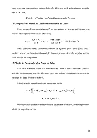 82
carregamento e os respectivos valores de tensão. O tambor será verificado para um valor
de h = 19,7 mm.
Posição I – Tambor com Cabo Completamente Enrolado
I.1) Compressão e Flexão no Local do Enrolamento do Cabo:
Estas tensões foram estudadas por Ernst e os valores podem ser obtidos conforme
descrito abaixo (para detalhes ver referência).
)(kgf/mm11,6
5,3019,7
431785,0
σ
Ph
P85,0
σ
2
e.c
c
e.c







Nesta posição a flexão local devido ao cabo de aço será igual a zero, pois o cabo
enrolado sobre o tambor evita esta condição de carregamento. A tensão negativa refere-
se ao esforço de compressão.
I.2) Flexão do Tambor devido a Força no Cabo:
Este valor de tensão é calculado considerando o tambor como um eixo bi-apoiado.
A tensão de flexão ocorre devido à força no cabo que varia de posição com o movimento
da carga e o peso próprio do tambor.
Primeiramente são calculadas as reações de apoio:
    






2
L
PLLLPLLP
L
1
V t3ranh1cranh1c1
1tc2
VPP2V 
Os valores que ainda não estão definidos devem ser estimados, portanto podemos
admitir os seguintes valores:
 