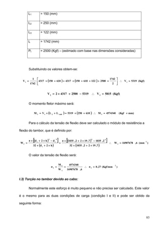 83
L1 = 150 (mm)
L2 = 250 (mm)
L3 = 122 (mm)
L = 1742 (mm)
Pt = 2500 (Kgf) – (estimado com base nas dimensões consideradas)
Substituindo os valores obtem-se:
    (Kgf)5319V
2
1742
250012261015043176101504317
1742
1
V 11







(Kgf)5815V5319250043172V 22

O momento fletor máximo será:
    mm)(Kgf4574340M6102505319LLVM franh21f

Para o cálculo da tensão de flexão deve ser calculado o módulo de resistência a
flexão do tambor, que é definido por:
  
 
  
 
)(mm6,16907678W
7,1922,103532
2,10357,1922,1035π
h2d32
dh2dπ
W
3
f
44
i
4
i
4
i
f







O valor da tensão de flexão será:
)(Kgf/mm27,0σ
6,16907678
4574340
W
M
σ
2
f
f
f
f

I.3) Torção no tambor devido ao cabo:
Normalmente este esforço é muito pequeno e não precisa ser calculado. Este valor
é o mesmo para as duas condições de carga (condição I e II) e pode ser obtido da
seguinte forma:
 