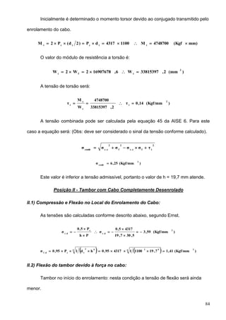 84
Inicialmente é determinado o momento torsor devido ao conjugado transmitido pelo
enrolamento do cabo.
mm)(Kgf4748700M11004317dP)2d(P2M ttctct

O valor do módulo de resistência a torsão é:
)(mm2,33815397W6,169076782W2W
3
tft

A tensão de torsão será:
)(Kgf/mm14,0τ
2,33815397
4748700
W
M
τ
2
t
t
t
t

A tensão combinada pode ser calculada pela equação 45 da AISE 6. Para este
caso a equação será: (Obs: deve ser considerado o sinal da tensão conforme calculado).
2
tfe.c
2
f
2
e.ccomb
τσσσσσ 
)(Kgf/mm25,6σ
2
comb

Este valor é inferior a tensão admissível, portanto o valor de h = 19,7 mm atende.
Posição II - Tambor com Cabo Completamente Desenrolado
II.1) Compressão e Flexão no Local do Enrolamento do Cabo:
As tensões são calculadas conforme descrito abaixo, segundo Ernst.
)(Kgf/mm59,3
5,307,19
43175,0
σ
Ph
P5,0
σ
2
d.c
c
d.c







    )(Kgf/mm41,17,1911001431795,0hd1P95,0σ
24 624 62
tcd.f

II.2) Flexão do tambor devido à força no cabo:
Tambor no início do enrolamento: nesta condição a tensão de flexão será ainda
menor.
 