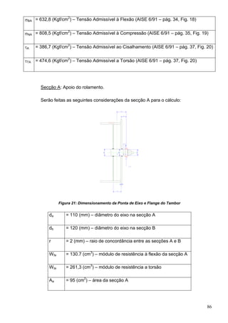 86
BA = 632,8 (Kgf/cm2
) – Tensão Admissível à Flexão (AISE 6/91 – pág. 34, Fig. 18)
NA = 808,5 (Kgf/cm2
) – Tensão Admissível à Compressão (AISE 6/91 – pág. 35, Fig. 19)
A = 386,7 (Kgf/cm2
) – Tensão Admissível ao Cisalhamento (AISE 6/91 – pág. 37, Fig. 20)
TA = 474,6 (Kgf/cm2
) – Tensão Admissível a Torsão (AISE 6/91 – pág. 37, Fig. 20)
Secção A: Apoio do rolamento.
Serão feitas as seguintes considerações da secção A para o cálculo:
Figura 21: Dimensionamento da Ponta de Eixo e Flange do Tambor
da = 110 (mm) – diâmetro do eixo na secção A
db = 120 (mm) – diâmetro do eixo na secção B
r = 2 (mm) – raio de concordância entre as secções A e B
Wfa = 130.7 (cm3
) – módulo de resistência à flexão da secção A
Wta = 261,3 (cm3
) – módulo de resistência a torsão
Aa = 95 (cm2
) – área da secção A
 