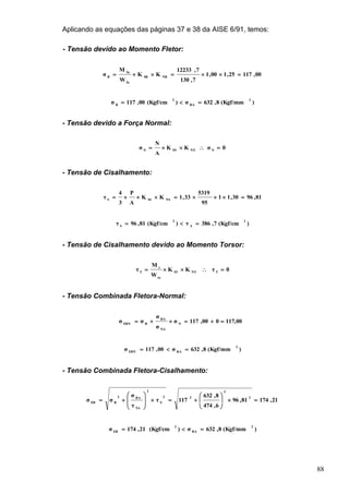 88
Aplicando as equações das páginas 37 e 38 da AISE 6/91, temos:
- Tensão devido ao Momento Fletor:
00,11725,100,1
7,130
7,12233
KK
W
M
σ NBSB
fa
fa
B

)(Kgf/mm8,632σ)(Kgf/cm00,117σ
2
BA
2
B

- Tensão devido a Força Normal:
0σKK
A
N
σ NNNSNN

- Tensão de Cisalhamento:
81,9630,11
95
5319
33,1KK
A
P
3
4
τ NSSSS

)(Kgf/cm7,386τ)(Kgf/cm81,96τ
2
A
2
S

- Tensão de Cisalhamento devido ao Momento Torsor:
0τKK
W
M
τ TNTST
ta
t
T

- Tensão Combinada Fletora-Normal:
117,00000,117σ
σ
σ
σσ N
NA
BA
BEBN

)(Kgf/mm8,632σ00,117σ
2
BAEBN

- Tensão Combinada Fletora-Cisalhamento:
21,17481,96
6,474
8,632
117τ
τ
σ
σσ
2
2
22
S
2
TA
BA2
BEB















)(Kgf/mm8,632σ)(Kgf/cm21,174σ
2
BA
2
EB

 