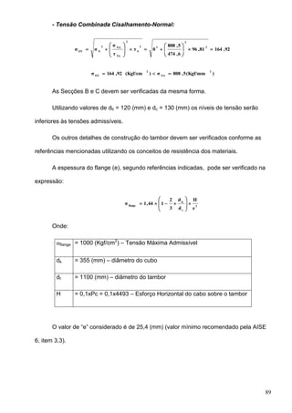 89
- Tensão Combinada Cisalhamento-Normal:
92,16481,96
6,474
5,808
0τ
τ
σ
σσ
2
2
22
S
2
TA
NA2
NEN















)(Kgf/mm5,808σ)(Kgf/cm92,164σ
2
NA
2
EN

As Secções B e C devem ser verificadas da mesma forma.
Utilizando valores de db = 120 (mm) e dc = 130 (mm) os níveis de tensão serão
inferiores às tensões admissíveis.
Os outros detalhes de construção do tambor devem ser verificados conforme as
referências mencionadas utilizando os conceitos de resistência dos materiais.
A espessura do flange (e), segundo referências indicadas, pode ser verificado na
expressão:
2
t
k
flange
e
H
d
d
3
2
144,1σ 








Onde:
flange = 1000 (Kgf/cm2
) – Tensão Máxima Admissível
dk = 355 (mm) – diâmetro do cubo
dt = 1100 (mm) – diâmetro do tambor
H = 0,1xPc = 0,1x4493 – Esforço Horizontal do cabo sobre o tambor
O valor de “e” considerado é de 25,4 (mm) (valor mínimo recomendado pela AISE
6, item 3.3).
 