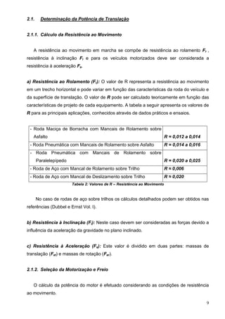 9
2.1. Determinação da Potência de Translação
2.1.1. Cálculo da Resistência ao Movimento
A resistência ao movimento em marcha se compõe de resistência ao rolamento Fr ,
resistência à inclinação Fi e para os veículos motorizados deve ser considerada a
resistência à aceleração Fa.
a) Resistência ao Rolamento (Fr): O valor de R representa a resistência ao movimento
em um trecho horizontal e pode variar em função das características da roda do veículo e
da superfície de translação. O valor de R pode ser calculado teoricamente em função das
características de projeto de cada equipamento. A tabela a seguir apresenta os valores de
R para as principais aplicações, conhecidos através de dados práticos e ensaios.
- Roda Maciça de Borracha com Mancais de Rolamento sobre
Asfalto R = 0,012 a 0,014
- Roda Pneumática com Mancais de Rolamento sobre Asfalto R = 0,014 a 0,016
- Roda Pneumática com Mancais de Rolamento sobre
Paralelepípedo R = 0,020 a 0,025
- Roda de Aço com Mancal de Rolamento sobre Trilho R ≈ 0,006
- Roda de Aço com Mancal de Deslizamento sobre Trilho R ≈ 0,020
Tabela 2: Valores de R – Resistência ao Movimento
No caso de rodas de aço sobre trilhos os cálculos detalhados podem ser obtidos nas
referências (Dubbel e Ernst Vol. I).
b) Resistência à Inclinação (Fi): Neste caso devem ser consideradas as forças devido a
influência da aceleração da gravidade no plano inclinado.
c) Resistência à Aceleração (Fa): Este valor é dividido em duas partes: massas de
translação (Fat) e massas de rotação (Far).
2.1.2. Seleção da Motorização e Freio
O cálculo da potência do motor é efetuado considerando as condições de resistência
ao movimento.
 
