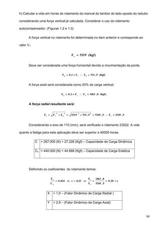 90
h) Calcular a vida em horas do rolamento do mancal do tambor do lado oposto do redutor
considerando uma força vertical já calculada. Considerar o uso do rolamento
autocompensador. (Figuras 1.2 e 1.3)
A força vertical no rolamento foi determinada no item anterior e corresponde ao
valor V1.
(Kgf)5319Fv

Deve ser considerada uma força horizontal devido a movimentação da ponte.
(Kgf)9,531FF1,0F hvh

A força axial será considerada como 20% da carga vertical.
(Kgf)8,1063FF2,0F ava

A força radial resultante será:
5,5345F5,53459,5315319FFF r
222
h
2
vr

Considerando o eixo de 110 (mm), será verificado o rolamento 23022. A vida
quanto a fadiga para esta aplicação deve ser superior a 40000 horas.
C = 267.000 (N) = 27.226 (Kgf) – Capacidade de Carga Dinâmica
Co = 440.000 (N) = 44.868 (Kgf) – Capacidade de Carga Estática
Definindo os coeficientes do rolamento temos:
e20,0
5,5345
8,1063
F
F
0,23e024,0
C
F
r
a
o
a

X = 1,0 – (Fator Dinâmico de Carga Radial )
Y = 2,9 – (Fator Dinâmico de Carga Axial)
 