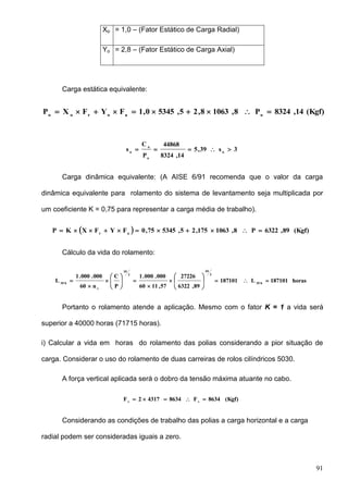 91
Xo = 1,0 – (Fator Estático de Carga Radial)
Yo = 2,8 – (Fator Estático de Carga Axial)
Carga estática equivalente:
(Kgf)14,8324P8,10638,25,53450,1FYFXP oaoroo

3s39,5
14,8324
44868
P
C
s o
o
o
o

Carga dinâmica equivalente: (A AISE 6/91 recomenda que o valor da carga
dinâmica equivalente para rolamento do sistema de levantamento seja multiplicada por
um coeficiente K = 0,75 para representar a carga média de trabalho).
  (Kgf)89,6322P8,1063175,25,534575,0FYFXKP ar

Cálculo da vida do rolamento:
horas187101L187101
89,6322
27226
57,1160
000.000.1
P
C
n60
000.000.1
L h10
3
10
3
10
t
h10

















Portanto o rolamento atende a aplicação. Mesmo com o fator K = 1 a vida será
superior a 40000 horas (71715 horas).
i) Calcular a vida em horas do rolamento das polias considerando a pior situação de
carga. Considerar o uso do rolamento de duas carreiras de rolos cilíndricos 5030.
A força vertical aplicada será o dobro da tensão máxima atuante no cabo.
(Kgf)8634F863443172F vv

Considerando as condições de trabalho das polias a carga horizontal e a carga
radial podem ser consideradas iguais a zero.
 