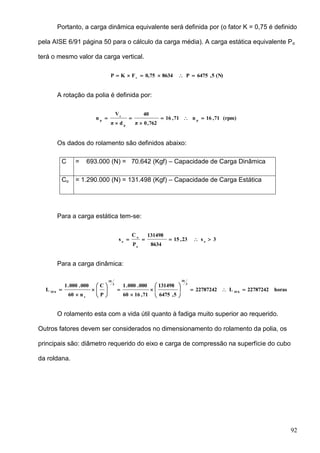 92
Portanto, a carga dinâmica equivalente será definida por (o fator K = 0,75 é definido
pela AISE 6/91 página 50 para o cálculo da carga média). A carga estática equivalente Po
terá o mesmo valor da carga vertical.
(N)5,6475P86340,75FKP v

A rotação da polia é definida por:
(rpm)71,16n71,16
762,0π
40
dπ
V
n p
p
c
p





Os dados do rolamento são definidos abaixo:
C = 693.000 (N) = 70.642 (Kgf) – Capacidade de Carga Dinâmica
Co = 1.290.000 (N) = 131.498 (Kgf) – Capacidade de Carga Estática
Para a carga estática tem-se:
3s23,15
8634
131498
P
C
s o
o
o
o

Para a carga dinâmica:
horas22787242L22787242
5,6475
131498
71,1660
000.000.1
P
C
n60
000.000.1
L h10
3
10
3
10
r
h10

















O rolamento esta com a vida útil quanto à fadiga muito superior ao requerido.
Outros fatores devem ser considerados no dimensionamento do rolamento da polia, os
principais são: diâmetro requerido do eixo e carga de compressão na superfície do cubo
da roldana.
 