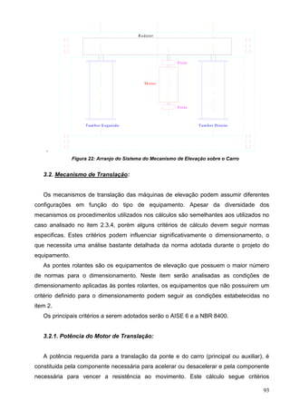 93
.
Tam bor Esquerdo Tam bor Direito
Freio
M otor
Freio
Redutor
Figura 22: Arranjo do Sistema do Mecanismo de Elevação sobre o Carro
3.2. Mecanismo de Translação:
Os mecanismos de translação das máquinas de elevação podem assumir diferentes
configurações em função do tipo de equipamento. Apesar da diversidade dos
mecanismos os procedimentos utilizados nos cálculos são semelhantes aos utilizados no
caso analisado no item 2.3.4, porém alguns critérios de cálculo devem seguir normas
especificas. Estes critérios podem influenciar significativamente o dimensionamento, o
que necessita uma análise bastante detalhada da norma adotada durante o projeto do
equipamento.
As pontes rolantes são os equipamentos de elevação que possuem o maior número
de normas para o dimensionamento. Neste item serão analisadas as condições de
dimensionamento aplicadas às pontes rolantes, os equipamentos que não possuirem um
critério definido para o dimensionamento podem seguir as condições estabelecidas no
item 2.
Os principais critérios a serem adotados serão o AISE 6 e a NBR 8400.
3.2.1. Potência do Motor de Translação:
A potência requerida para a translação da ponte e do carro (principal ou auxiliar), é
constituida pela componente necessária para acelerar ou desacelerar e pela componente
necessária para vencer a resistência ao movimento. Este cálculo segue critérios
 
