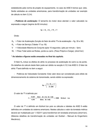 94
estabelecido pela norma de projeto do equipamento, no caso da AISE 6 temos que: (obs.
Serão adotadas as unidades americanas, para transformação de unidades ver exemplo
de cálculo no item 3.2.4)
- Potência de aceleração: O tamanho do motor deve atender o valor calculado na
expressão a seguir (regime de 60 minutos):
VWKKhp tas

Onde:
Ka = Fator de Aceleração (função do fator de atrito “f”e da aceleração – fig. 35 e 36)
Ks = Fator de Serviço (Tabela 17 ou 18)
V = Velocidade Máxima do Conjunto após 10 segundos. (pés por minuto – fpm)
Wt = Peso Total sobre as Rodas, ponte ou carro. (Peso Próprio e Carga). (short ton)
* As tabelas e figuras estão anexadas no final do capítulo.
O fator Ka inclue os efeitos do atrito no processo de aceleração do carro ou da ponte.
Os detalhes do calculo deste fator pode ser obtido na secção 4.12.3 da AISE 6. O fator de
atrito “f”será definido no item a seguir.
- Potência de Velocidade Constante: Este valor deve ser considerado para efeito de
dimensionamento do sistema de transmissão, sendo obtido na expressão:





 

000.33
VWf
hp t
O valor de “f” é definido por:
tonlb/short2000
rodadadiam.
rodadaeixodo.diam
90,0
043,0
f 
O valor de “f” é definido em lb/short ton pois os cálculos e tabelas da AISE 6 estão
definidos em unidades do sistema americano. Nestes cálculos o valor da tonelada métrica
deverá ser multiplicado por 1,102311 para transformar em tonelada americana (short ton).
(Maiores detalhes de transformação de unidades ver Dubbel – Manual do Engenheiro
Mecânico).
 
