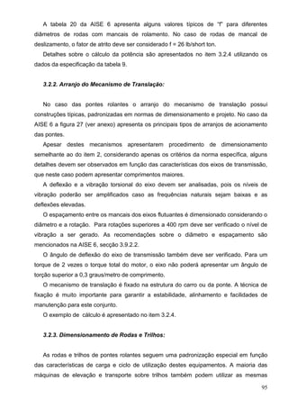 95
A tabela 20 da AISE 6 apresenta alguns valores típicos de “f” para diferentes
diâmetros de rodas com mancais de rolamento. No caso de rodas de mancal de
deslizamento, o fator de atrito deve ser considerado f = 26 lb/short ton.
Detalhes sobre o cálculo da potência são apresentados no item 3.2.4 utilizando os
dados da especificação da tabela 9.
3.2.2. Arranjo do Mecanismo de Translação:
No caso das pontes rolantes o arranjo do mecanismo de translação possui
construções típicas, padronizadas em normas de dimensionamento e projeto. No caso da
AISE 6 a figura 27 (ver anexo) apresenta os principais tipos de arranjos de acionamento
das pontes.
Apesar destes mecanismos apresentarem procedimento de dimensionamento
semelhante ao do item 2, considerando apenas os critérios da norma específica, alguns
detalhes devem ser observados em função das características dos eixos de transmissão,
que neste caso podem apresentar comprimentos maiores.
A deflexão e a vibração torsional do eixo devem ser analisadas, pois os níveis de
vibração poderão ser amplificados caso as frequências naturais sejam baixas e as
deflexões elevadas.
O espaçamento entre os mancais dos eixos flutuantes é dimensionado considerando o
diâmetro e a rotação. Para rotações superiores a 400 rpm deve ser verificado o nível de
vibração a ser gerado. As recomendações sobre o diâmetro e espaçamento são
mencionados na AISE 6, secção 3.9.2.2.
O ângulo de deflexão do eixo de transmissão também deve ser verificado. Para um
torque de 2 vezes o torque total do motor, o eixo não poderá apresentar um ângulo de
torção superior a 0,3 graus/metro de comprimento.
O mecanismo de translação é fixado na estrutura do carro ou da ponte. A técnica de
fixação é muito importante para garantir a estabilidade, alinhamento e facilidades de
manutenção para este conjunto.
O exemplo de cálculo é apresentado no item 3.2.4.
3.2.3. Dimensionamento de Rodas e Trilhos:
As rodas e trilhos de pontes rolantes seguem uma padronização especial em função
das características de carga e ciclo de utilização destes equipamentos. A maioria das
máquinas de elevação e transporte sobre trilhos também podem utilizar as mesmas
 