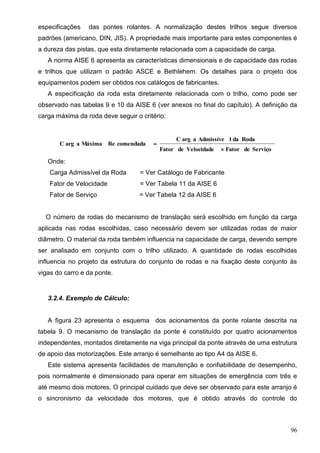 96
especificações das pontes rolantes. A normalização destes trilhos segue diversos
padrões (americano, DIN, JIS). A propriedade mais importante para estes componentes é
a dureza das pistas, que esta diretamente relacionada com a capacidade de carga.
A norma AISE 6 apresenta as características dimensionais e de capacidade das rodas
e trilhos que utilizam o padrão ASCE e Bethlehem. Os detalhes para o projeto dos
equipamentos podem ser obtidos nos catálogos de fabricantes.
A especificação da roda esta diretamente relacionada com o trilho, como pode ser
observado nas tabelas 9 e 10 da AISE 6 (ver anexos no final do capítulo). A definição da
carga máxima da roda deve seguir o critério:
ServiçodeFatorVelocidadedeFator
RodadalAdmissíveaargC
comendadaReMáximaaargC


Onde:
Carga Admissível da Roda = Ver Catálogo de Fabricante
Fator de Velocidade = Ver Tabela 11 da AISE 6
Fator de Serviço= Ver Tabela 12 da AISE 6 = Ver Tabela 12 da AISE 6
O número de rodas do mecanismo de translação será escolhido em função da carga
aplicada nas rodas escolhidas, caso necessário devem ser utilizadas rodas de maior
diâmetro. O material da roda também influencia na capacidade de carga, devendo sempre
ser analisado em conjunto com o trilho utilizado. A quantidade de rodas escolhidas
influencia no projeto da estrutura do conjunto de rodas e na fixação deste conjunto às
vigas do carro e da ponte.
3.2.4. Exemplo de Cálculo:
A figura 23 apresenta o esquema dos acionamentos da ponte rolante descrita na
tabela 9. O mecanismo de translação da ponte é constituído por quatro acionamentos
independentes, montados diretamente na viga principal da ponte através de uma estrutura
de apoio das motorizações. Este arranjo é semelhante ao tipo A4 da AISE 6.
Este sistema apresenta facilidades de manutenção e confiabilidade de desempenho,
pois normalmente é dimensionado para operar em situações de emergência com três e
até mesmo dois motores. O principal cuidado que deve ser observado para este arranjo é
o sincronismo da velocidade dos motores, que é obtido através do controle do
 