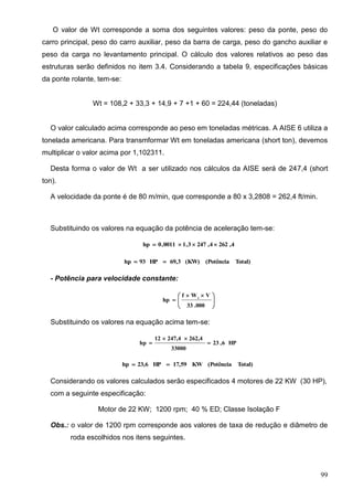99
O valor de Wt corresponde a soma dos seguintes valores: peso da ponte, peso do
carro principal, peso do carro auxiliar, peso da barra de carga, peso do gancho auxiliar e
peso da carga no levantamento principal. O cálculo dos valores relativos ao peso das
estruturas serão definidos no item 3.4. Considerando a tabela 9, especificações básicas
da ponte rolante, tem-se:
Wt = 108,2 + 33,3 + 14,9 + 7 +1 + 60 = 224,44 (toneladas)
O valor calculado acima corresponde ao peso em toneladas métricas. A AISE 6 utiliza a
tonelada americana. Para transmformar Wt em toneladas americana (short ton), devemos
multiplicar o valor acima por 1,102311.
Desta forma o valor de Wt a ser utilizado nos cálculos da AISE será de 247,4 (short
ton).
A velocidade da ponte é de 80 m/min, que corresponde a 80 x 3,2808 = 262,4 ft/min.
Substituindo os valores na equação da potência de aceleração tem-se:
4,2624,2473,10011,0hp 
Total)(Potência(KW)69,3HP93hp 
- Potência para velocidade constante:





 

000.33
VWf
hp t
Substituindo os valores na equação acima tem-se:
HP6,23
33000
262,4247,412
hp 


Total)(PotênciaKW17,59HP23,6hp 
Considerando os valores calculados serão especificados 4 motores de 22 KW (30 HP),
com a seguinte especificação:
Motor de 22 KW; 1200 rpm; 40 % ED; Classe Isolação F
Obs.: o valor de 1200 rpm corresponde aos valores de taxa de redução e diâmetro de
roda escolhidos nos itens seguintes.
 