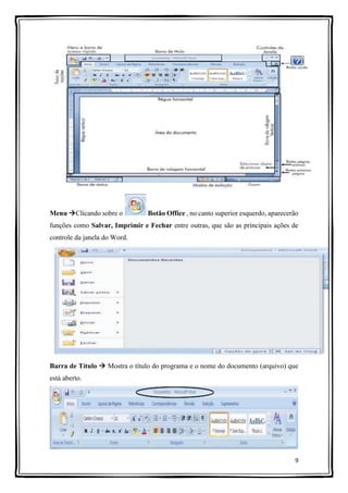 9
Menu Clicando sobre o Botão Office , no canto superior esquerdo, aparecerão
funções como Salvar, Imprimir e Fechar entre outras, que são as principais ações de
controle da janela do Word.
Barra de Título  Mostra o título do programa e o nome do documento (arquivo) que
está aberto.
 