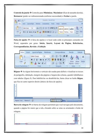 10
Controle da janela  Controles para Minimizar, Maximizar (ficar do tamanho da tela),
Restaurar (poder ser redimensionada conforme necessidade) e Fechar a janela.
Faixa de opções  A faixa de opções é o local onde estão os principais comandos do
Word, separados por guias: Início, Inserir, Layout da Página, Referências,
Correspondências, Revisão e Exibição
Réguas  As réguas horizontais e verticais são usadas para definir e visualizar os recuos
de parágrafos, tabulação, margem das páginas e largura das colunas, quando trabalhamos
com tabelas (figura 8). Para habilitá-las ou desabilitá-las, basta clicar no botão Régua,
que fica no canto superior direito (abaixo da faixa de opções).
Barra de rolagem  As barras de rolagem permitem que você navegue pelo documento,
quando a página for maior que a tela, clicando sobre as setas ou arrastando o botão de
rolagem.
 
